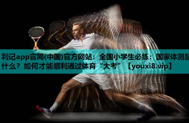 利记app官网(中国)官方网站：全国小学生必练：国家体测是什么？如何才能顺利通过体育“大考”
