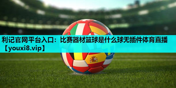 利记官网平台入口：比赛器材篮球是什么球无插件体育直播