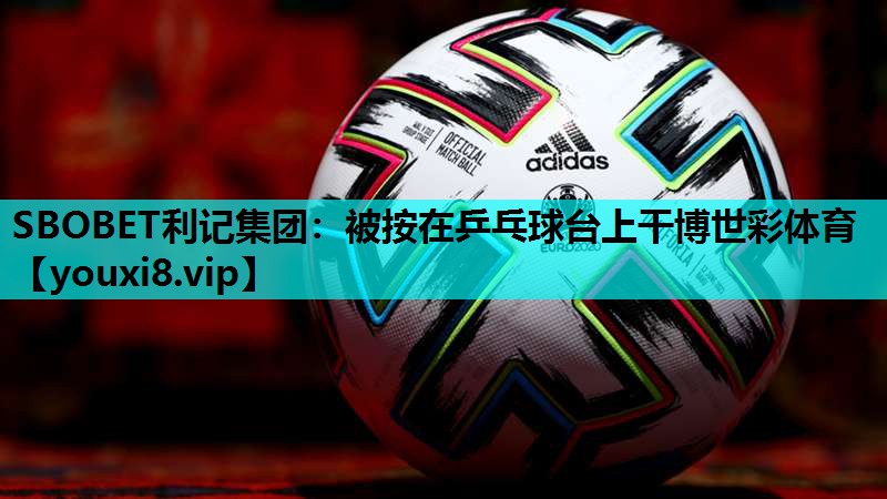 SBOBET利记集团：被按在乒乓球台上干博世彩体育
