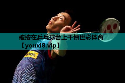 被按在乒乓球台上干博世彩体育