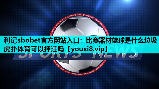 利记sbobet官方网站入口：比赛器材篮球是什么垃圾虎扑体育可以押注吗