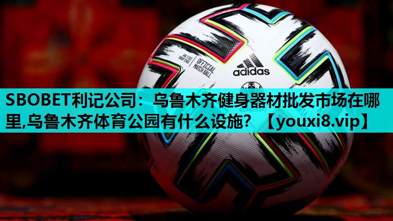 SBOBET利记公司：乌鲁木齐健身器材批发市场在哪里,乌鲁木齐体育公园有什么设施？