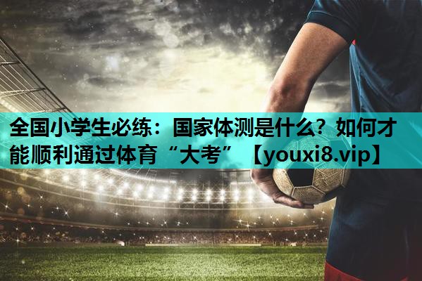 全国小学生必练：国家体测是什么？如何才能顺利通过体育“大考”