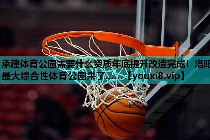 承建体育公园需要什么资质年底提升改造完成！洛阳最大综合性体育公园来了……